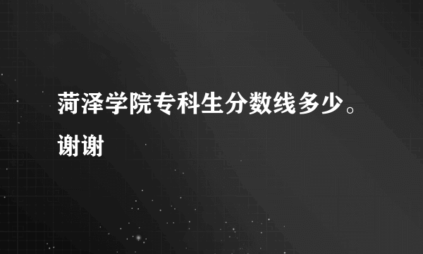 菏泽学院专科生分数线多少。谢谢