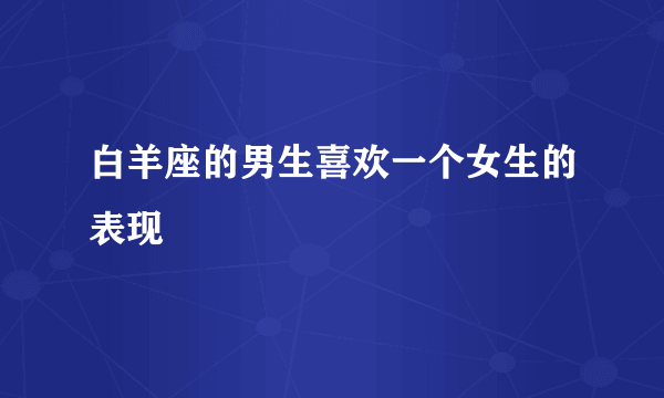 白羊座的男生喜欢一个女生的表现
