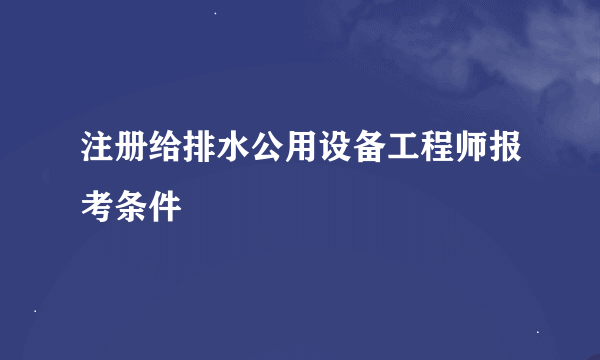 注册给排水公用设备工程师报考条件