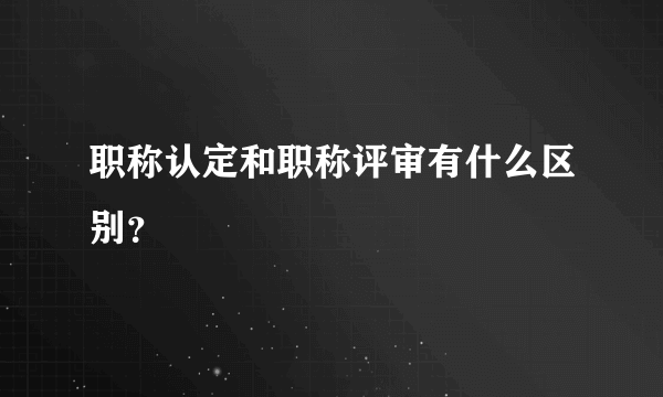 职称认定和职称评审有什么区别？