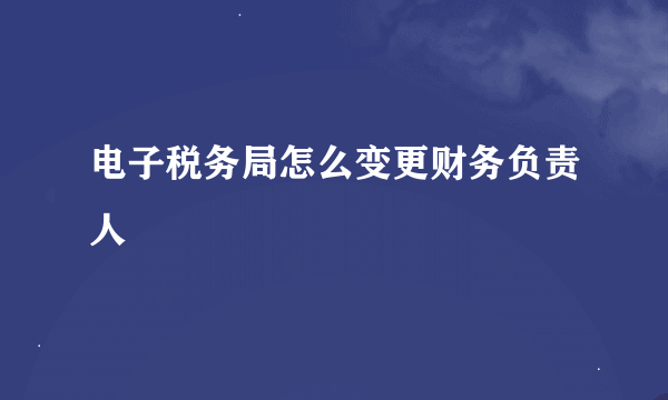 电子税务局怎么变更财务负责人