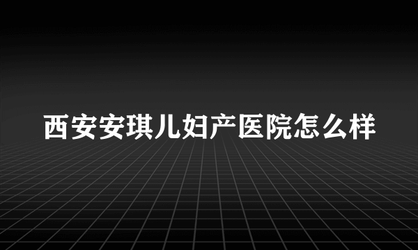 西安安琪儿妇产医院怎么样