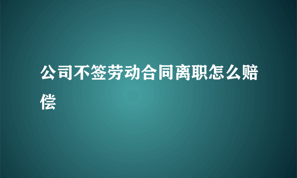 公司不签劳动合同离职怎么赔偿
