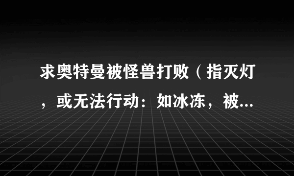 求奥特曼被怪兽打败（指灭灯，或无法行动：如冰冻，被撕碎，被绑上十字架） 例如：初代39，艾斯13与27，
