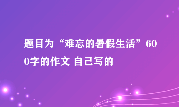 题目为“难忘的暑假生活”600字的作文 自己写的