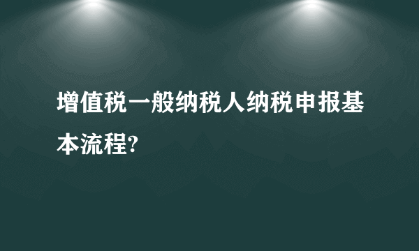 增值税一般纳税人纳税申报基本流程?