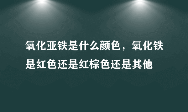 氧化亚铁是什么颜色，氧化铁是红色还是红棕色还是其他