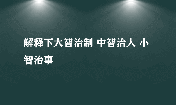 解释下大智治制 中智治人 小智治事