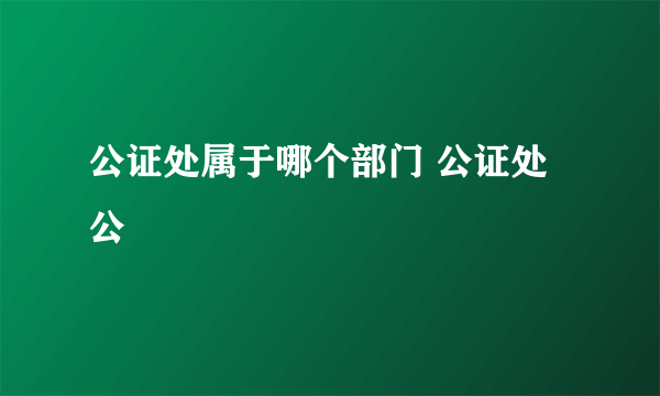 公证处属于哪个部门 公证处公