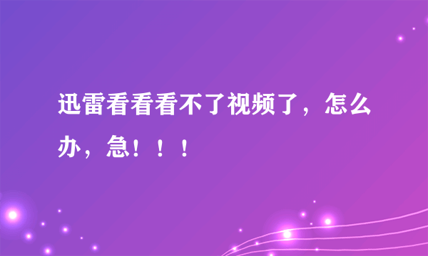 迅雷看看看不了视频了，怎么办，急！！！