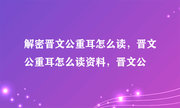 解密晋文公重耳怎么读，晋文公重耳怎么读资料，晋文公