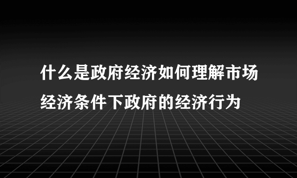 什么是政府经济如何理解市场经济条件下政府的经济行为