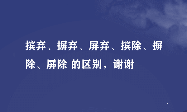 摈弃、摒弃、屏弃、摈除、摒除、屏除 的区别，谢谢