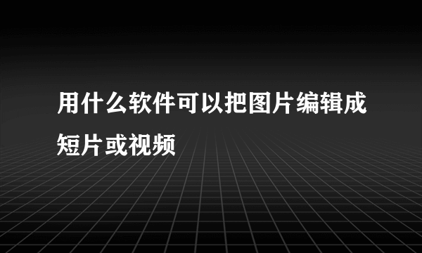 用什么软件可以把图片编辑成短片或视频