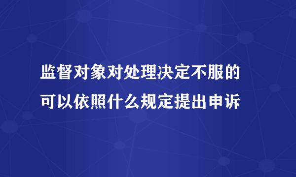 监督对象对处理决定不服的 可以依照什么规定提出申诉