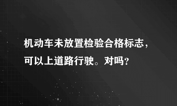 机动车未放置检验合格标志，可以上道路行驶。对吗？