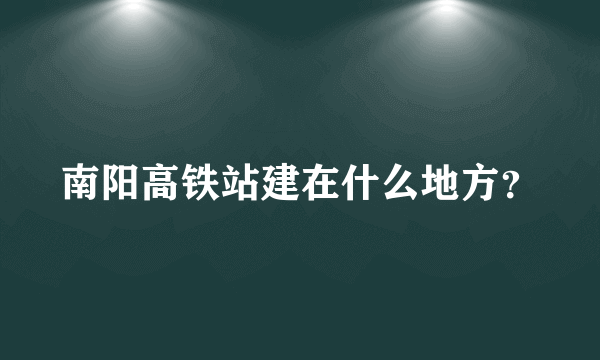 南阳高铁站建在什么地方？