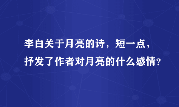 李白关于月亮的诗，短一点，抒发了作者对月亮的什么感情？