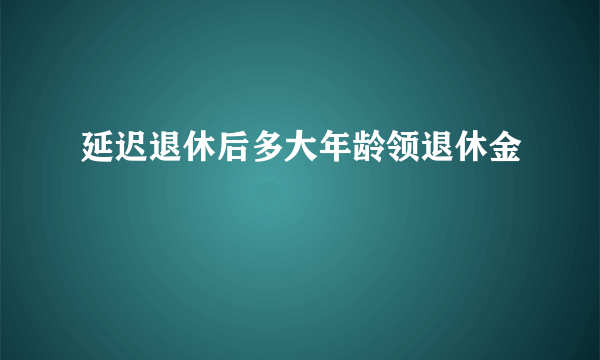 延迟退休后多大年龄领退休金