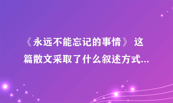 《永远不能忘记的事情》 这篇散文采取了什么叙述方式，这样安排有什么作用？