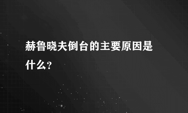 赫鲁晓夫倒台的主要原因是 什么？