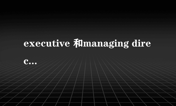 executive 和managing director 有什么区别？