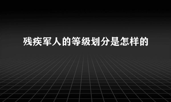 残疾军人的等级划分是怎样的