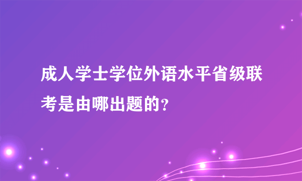 成人学士学位外语水平省级联考是由哪出题的？