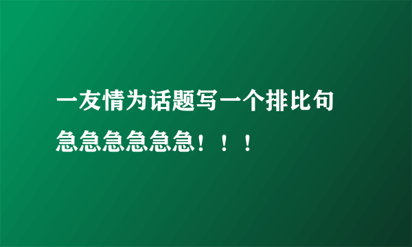 一友情为话题写一个排比句 急急急急急急！！！