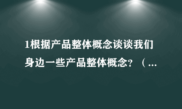 1根据产品整体概念谈谈我们身边一些产品整体概念？（功能，品牌，包装，外观，保证，服务，信誉，操作）