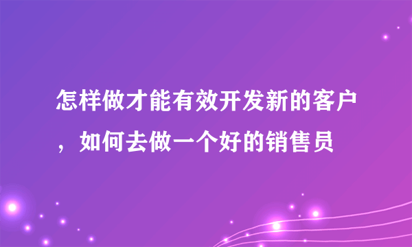怎样做才能有效开发新的客户，如何去做一个好的销售员