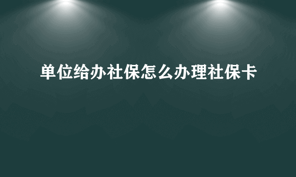 单位给办社保怎么办理社保卡