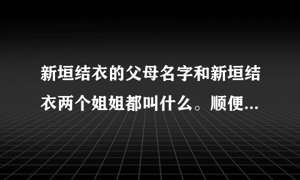 新垣结衣的父母名字和新垣结衣两个姐姐都叫什么。顺便告诉我一下她的名字由来，后者是追加分的