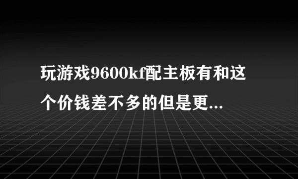 玩游戏9600kf配主板有和这个价钱差不多的但是更好的有吗，有什么推荐吗，没有我就选这个了
