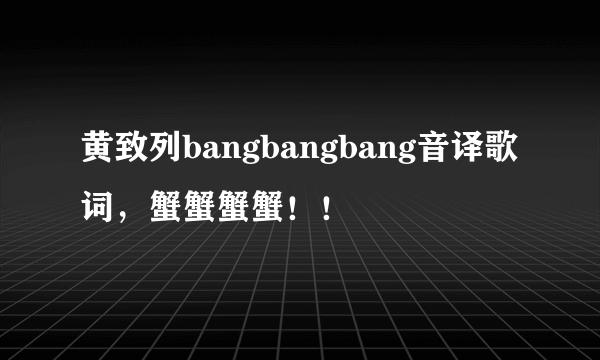 黄致列bangbangbang音译歌词，蟹蟹蟹蟹！！
