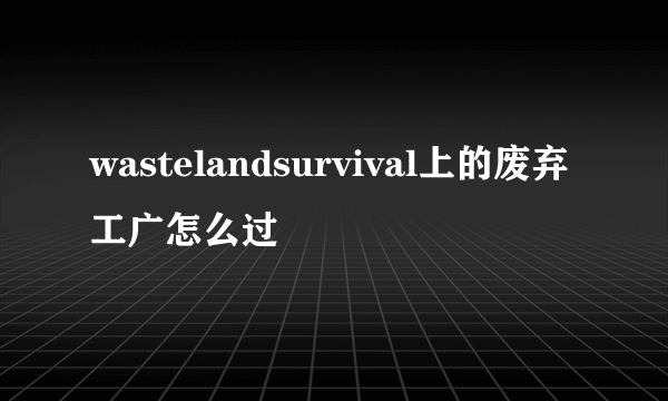 wastelandsurvival上的废弃工广怎么过
