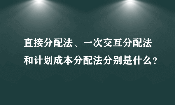 直接分配法、一次交互分配法和计划成本分配法分别是什么？