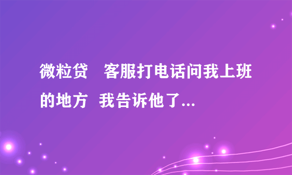 微粒贷   客服打电话问我上班的地方  我告诉他了 他会打电话去我上班的地方确认吗  如果是很丢人