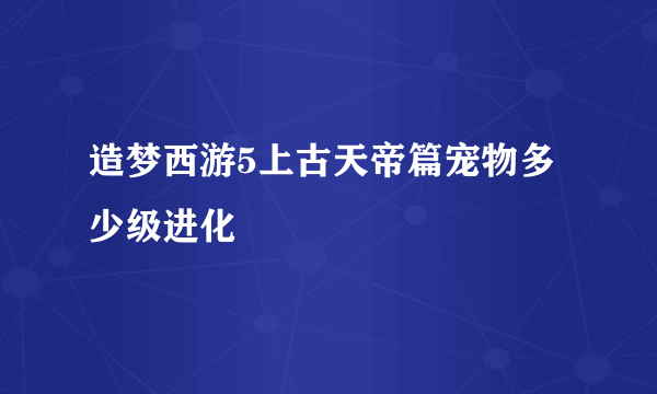 造梦西游5上古天帝篇宠物多少级进化