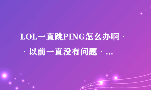 LOL一直跳PING怎么办啊··以前一直没有问题·就这几天一直跳