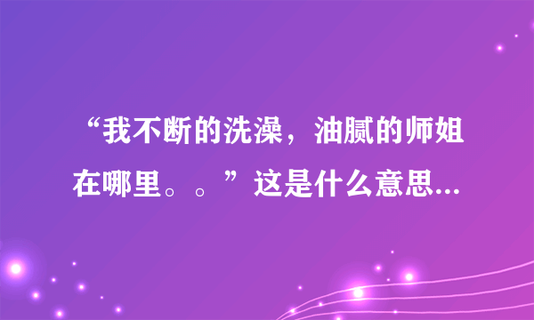“我不断的洗澡，油腻的师姐在哪里。。”这是什么意思啊？最近看到有好多人说，是个什么梗吗？