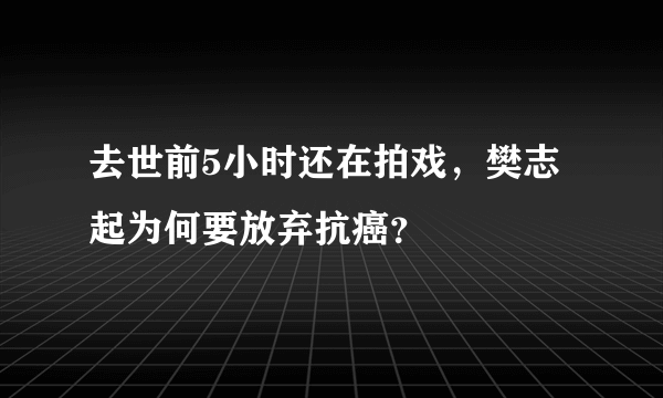 去世前5小时还在拍戏，樊志起为何要放弃抗癌？