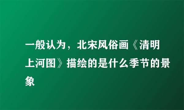 一般认为，北宋风俗画《清明上河图》描绘的是什么季节的景象