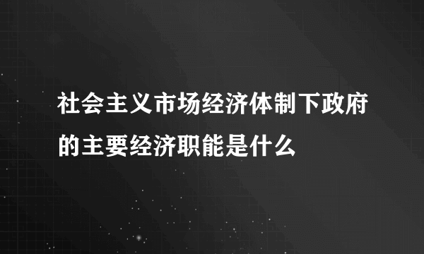 社会主义市场经济体制下政府的主要经济职能是什么