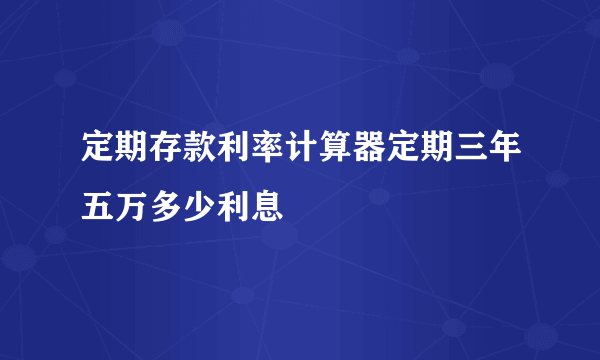定期存款利率计算器定期三年五万多少利息