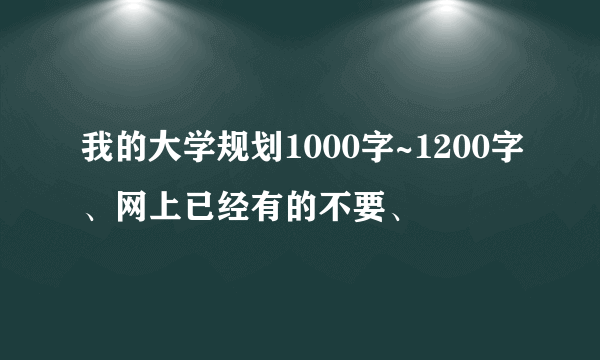 我的大学规划1000字~1200字、网上已经有的不要、