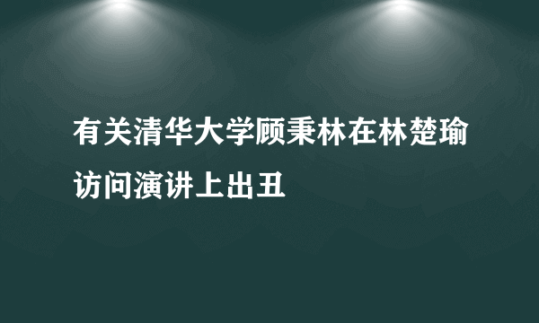 有关清华大学顾秉林在林楚瑜访问演讲上出丑