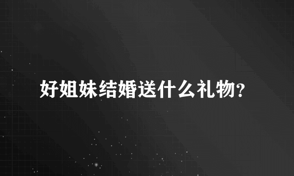 好姐妹结婚送什么礼物？