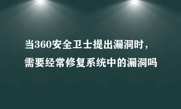当360安全卫士提出漏洞时，需要经常修复系统中的漏洞吗