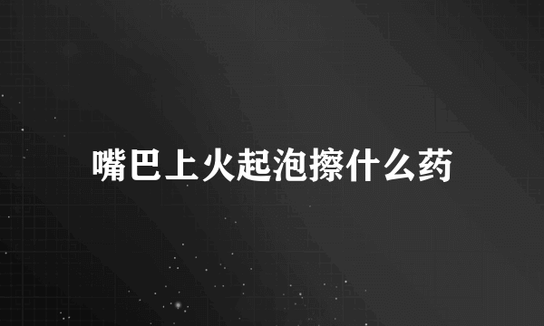 嘴巴上火起泡擦什么药